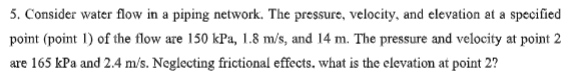 5. Consider water flow in a piping network. The pressure, velocity, and elevation at a specified
point (point 1) of the flow are 150 kPa, 1.8 m/s, and 14 m. The pressure and velocity at point 2
are 165 kPa and 2.4 m/s. Neglecting frictional effects. what is the elevation at point 2?