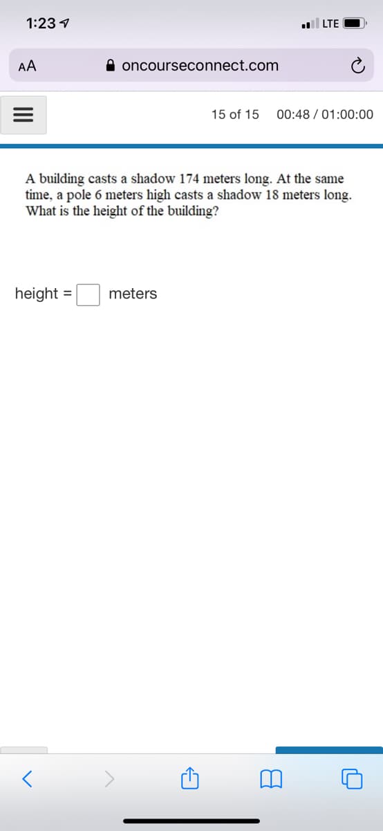 1:23 1
LTE
AA
A oncourseconnect.com
15 of 15
00:48 / 01:00:00
A building casts a shadow 174 meters long. At the same
time, a pole 6 meters high casts a shadow 18 meters long.
What is the height of the building?
height =
meters
II
