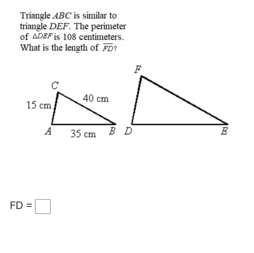 Triangle ABC is similar to
triangle DEF. The perimeter
of ADEF is 108 centimeters.
What is the length of FD?
C
40 cm
15 cm
A
35 cm B D
FD =
