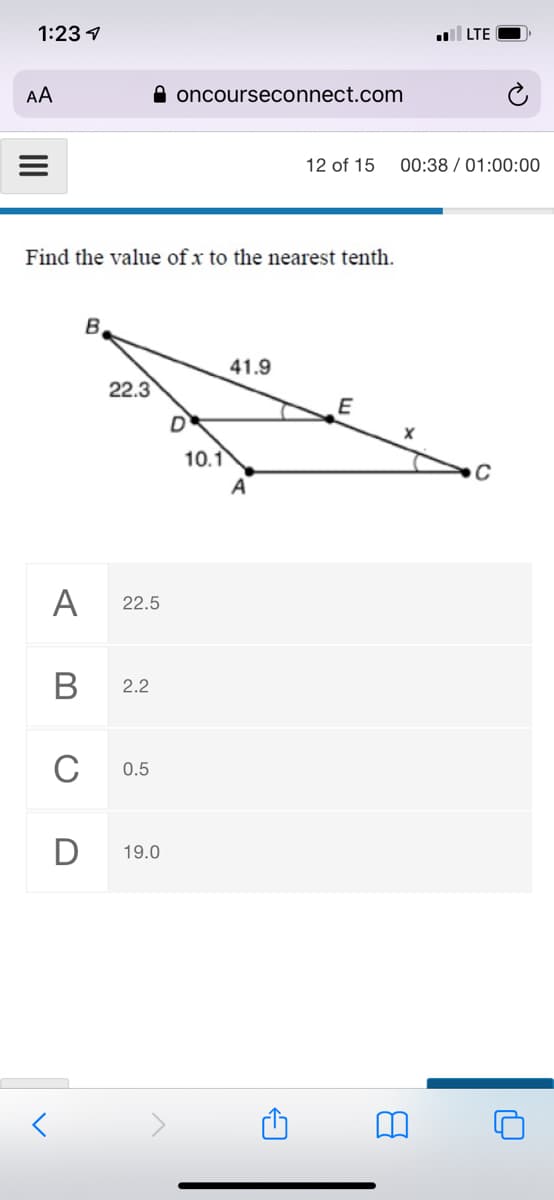 1:23 1
LTE
AA
A oncourseconnect.com
12 of 15
00:38 / 01:00:00
Find the value of x to the nearest tenth.
41.9
22.3
E
D
10.1
A
A
22.5
В
2.2
C
0.5
19.0
II
