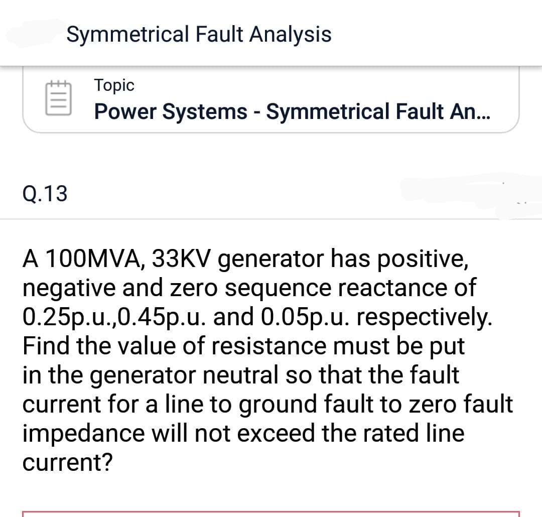 Symmetrical Fault Analysis
Q.13
Topic
Power Systems - Symmetrical Fault An...
A 100MVA, 33KV generator has positive,
negative and zero sequence reactance of
0.25p.u.,0.45p.u. and 0.05p.u. respectively.
Find the value of resistance must be put
in the generator neutral so that the fault
current for a line to ground fault to zero fault
impedance will not exceed the rated line
current?