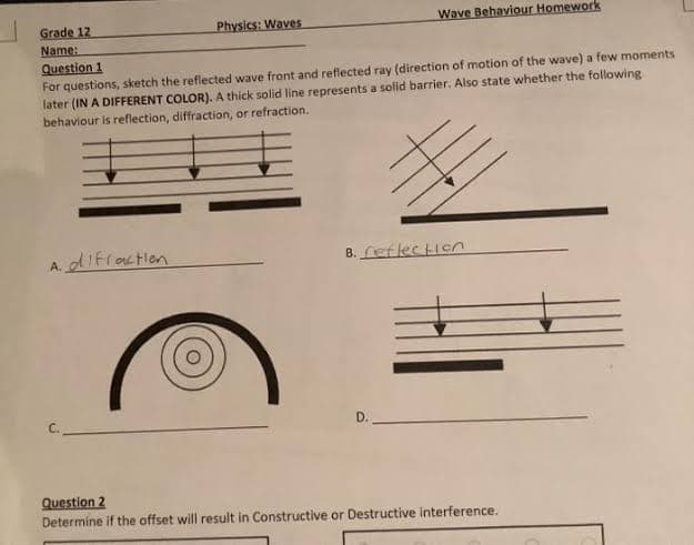 Grade 12
Name:
Physics: Waves
A. difraction
Question 1
For questions, sketch the reflected wave front and reflected ray (direction of motion of the wave) a few moments
later (IN A DIFFERENT COLOR). A thick solid line represents a solid barrier. Also state whether the following
behaviour is reflection, diffraction, or refraction.
Wave Behaviour Homework
B. reflection
D..
Question 2
Determine if the offset will result in Constructive or Destructive interference.