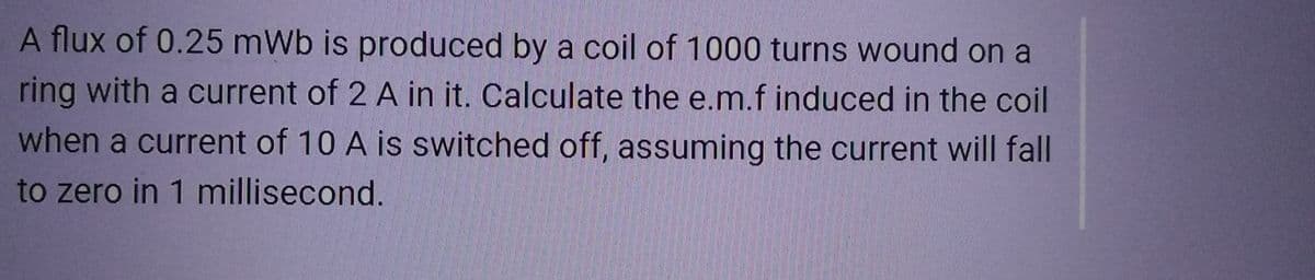 A flux of 0.25 mWb is produced by a coil of 1000 turns wound on a
ring with a current of 2 A in it. Calculate the e.m.f induced in the coil
when a current of 10 A is switched off, assuming the current will fall
to zero in 1 millisecond.