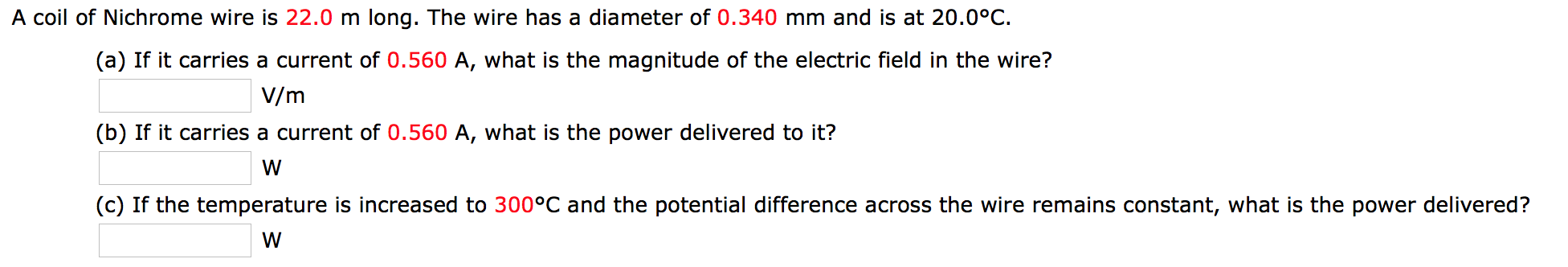 A coil of Nichrome wire is 22.0 m long. The wire has a diameter of 0.340 mm and is at 20.0°C.
(a) If it carries a current of 0.560 A, what is the magnitude of the electric field in the wire?
V/m
(b) If it carries a current of 0.560 A, what is the power delivered to it?
(c) If the temperature is increased to 300°C and the potential difference across the wire remains constant, what is the power delivered?
