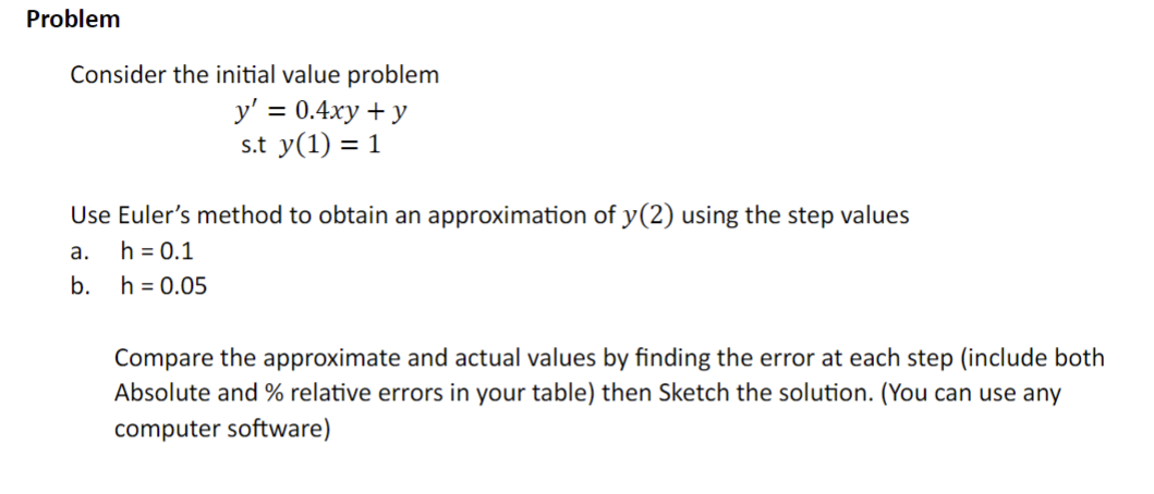 Problem
Consider the initial value problem
y' = 0.4xy + y
s.t y(1) = 1
Use Euler's method to obtain an approximation of y(2) using the step values
a.
h = 0.1
b.
h = 0.05
Compare the approximate and actual values by finding the error at each step (include both
Absolute and % relative errors in your table) then Sketch the solution. (You can use any
computer software)