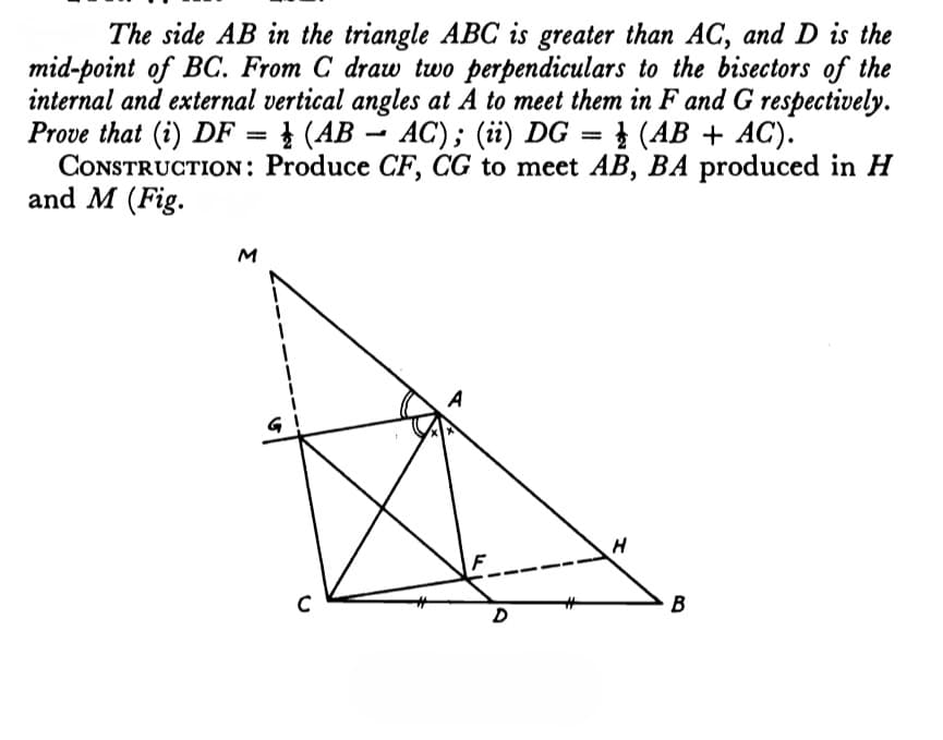 The side AB in the triangle ABC is greater than AC, and D is the
mid-point of BC. From C draw two perpendiculars to the bisectors of the
internal and external vertical angles at A to meet them in F and G respectively.
Prove that (i) DF = } (AB – AC); (ii) DG = } (AB + AC).
CONSTRUCTION: Produce CF, CG to meet AB, BA produced in H
and M (Fig.
M
H
B
