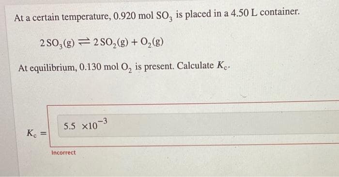 5.5 x10-3
At a certain temperature, 0.920 mol SO, is placed in a 4.50L container.
2 SO, (g) = 2 SO,(g) + 0,(g)
At equilibrium, 0.130 mol O, is present. Calculate K..
K.
%3D
Incorrect
