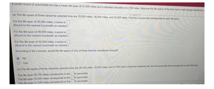 A certain brand of automobile tire has a mean ife span of 31,000 miles and a standard deviation of 2,150 mies (Assume the life spars of the tires have a bel-shaped distribution
(a) The life spans of three randomly selected tires are 35,000 miles, 36,000 miles, and 32,000 miles. Find the 2-score that comesponds to each ie span.
For the life span of 35,000 miles, z-score is
(Round to the nearest hundredth as needed.)
For the life span of 36,000 miles, z-soore is.
(Round to the nearest hundredth as needed.)
For the ife span of 32,000 miles, z-score is
(Round to the nearest hundredth as needed.)
According to the 2-scores, would the life spans of any of these tires be considered unusual?
O No
O Yes
(b) The life spans of threoe rande
selectod tires are 26,700 miles, 35,300 miles, and 31,000 miles. Using the emprical rule, find the percentile tat comeaponds to oach ite span
The life span 26,700 miles coresponds to the
The lide span 35.300 mies corresponds to the
th percentile
th percentile
th percentile
The ife soan 31,000 miles corresponds to the
