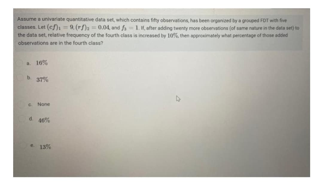 Assume a univariate quantitative data set, which contains fifty observations, has been organized by a grouped FDT with five
classes. Let (cf)ı= 9, (rf)2 = 0.04, and f3 = 1. If, after adding twenty more observations (of same nature in the data set) to
the data set, relative frequency of the fourth class is increased by 10%, then approximately what percentage of those added
observations are in the fourth class?
а. 16%
b.
37%
C.
None
d.
46%
e. 13%
