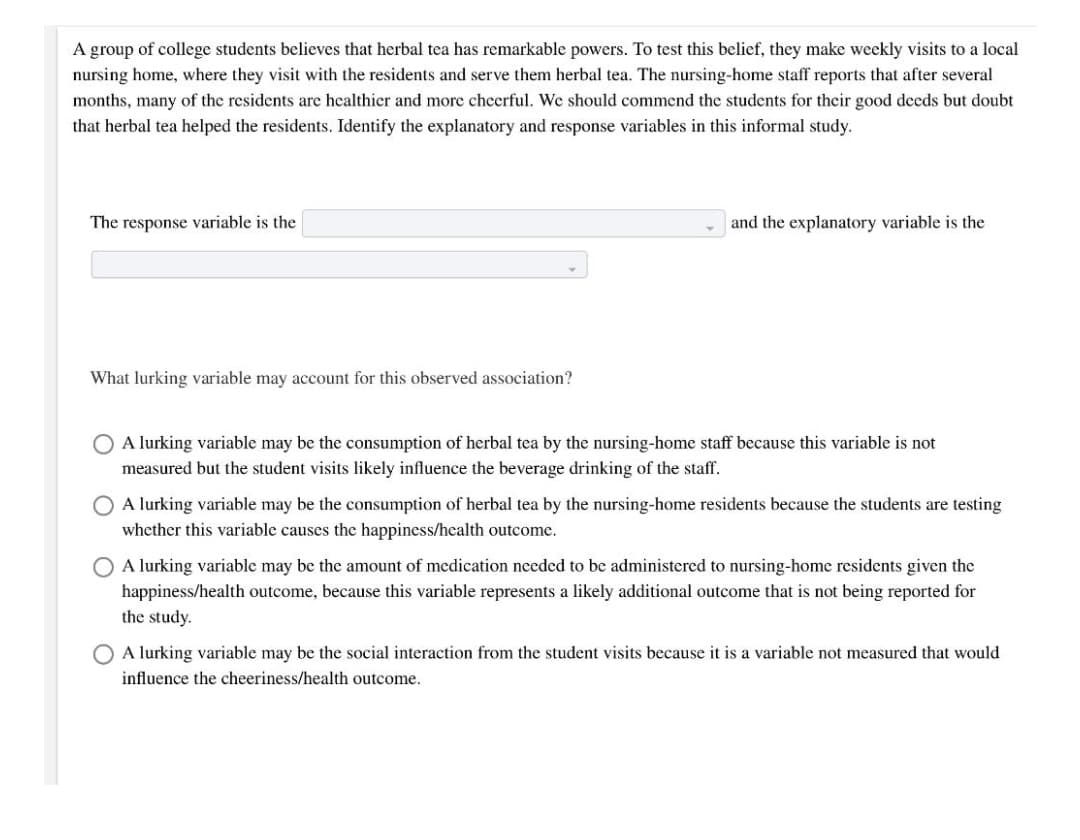 A group of college students believes that herbal tea has remarkable powers. To test this belief, they make weekly visits to a local
nursing home, where they visit with the residents and serve them herbal tea. The nursing-home staff reports that after several
months, many of the residents are healthier and more cheerful. We should commend the students for their good decds but doubt
that herbal tea helped the residents. Identify the explanatory and response variables in this informal study.
The response variable is the
and the explanatory variable is the
What lurking variable may account for this observed association?
O A lurking variable may be the consumption of herbal tea by the nursing-home staff because this variable is not
measured but the student visits likely influence the beverage drinking of the staff.
O A lurking variable may be the consumption of herbal tea by the nursing-home residents because the students are testing
whether this variable causes the happiness/health outcome.
O A lurking variable may be the amount of medication needed to be administered to nursing-home residents given the
happiness/health outcome, because this variable represents a likely additional outcome that is not being reported for
the study.
A lurking variable may be the social interaction from the student visits because it is a variable not measured that would
influence the cheeriness/health outcome.

