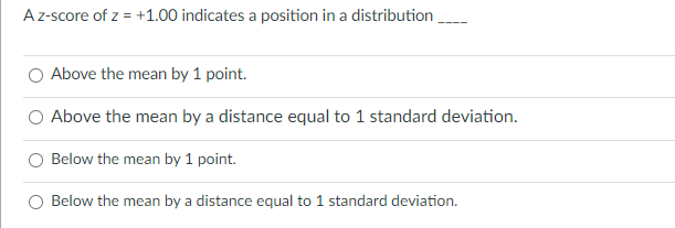 Az-score of z = +1.00 indicates a position in a distribution
Above the mean by 1 point.
Above the mean by a distance equal to 1 standard deviation.
Below the mean by 1 point.
Below the mean by a distance equal to 1 standard deviation.
