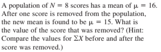 A population of N = 8 scores has a mean of µ = 16.
After one score is removed from the population,
the new mean is found to be µ = 15. What is
the value of the score that was removed? (Hint:
Compare the values for EX before and after the
score was removed.)
