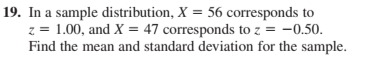 19. In a sample distribution, X = 56 corresponds to
z = 1.00, and X = 47 corresponds to z = -0.50.
Find the mean and standard deviation for the sample.
