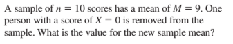 A sample of n = 10 scores has a mean of M = 9. One
person with a score of X = 0 is removed from the
sample. What is the value for the new sample mean?
