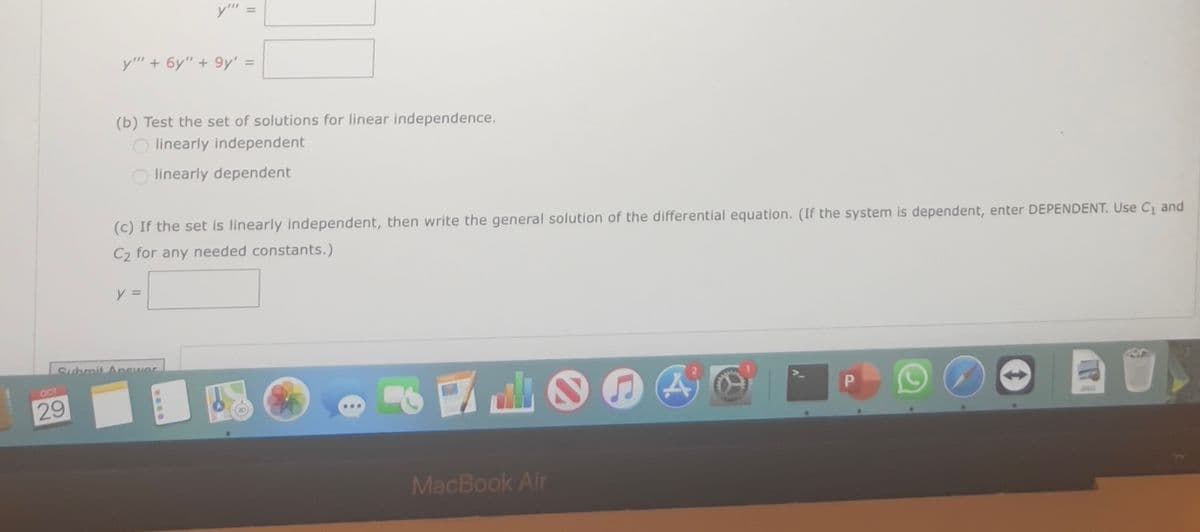 OCT
29
y" + 6y" +9y' =
y"
(b) Test the set of solutions for linear independence.
Olinearly independent
Olinearly dependent
(c) If the set is linearly independent, then write the general solution of the differential equation. (If the system is dependent, enter DEPENDENT. Use C₁ and
C₂ for any needed constants.)
y =
Submit Answer
%
MacBook Air
A
P
TR