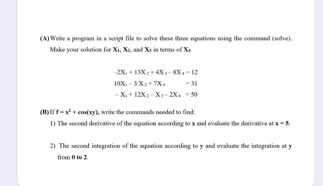 (A)Write a program in a script file to solve these three equations using the command (solve).
Make your solution for X1, X2, and X3 in terms of X4.
-2X1 + 13X 2 + 4X 3- 8X4 = 12
10X1 – 3 X2+ 7X 4
= 31
- Xị + 12X2 -X3-2X4 = 50
(B) Iff= x? + cos(xy), write the commands needed to find:
1) The second derivative of the equation according to x and evaluate the derivative at x 5.
2) The second integration of the equation according to y and evaluate the integration at y
from 0 to 2.
