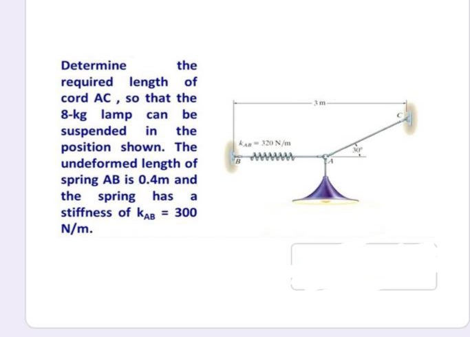 Determine
the
required length of
cord AC , so that the
8-kg lamp can be
suspended
position shown. The
undeformed length of
spring AB is 0.4m and
the spring has a
stiffness of kAB = 300
N/m.
3m-
in
the
kan- 320 N/m
%3D
