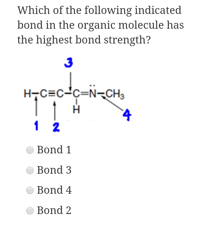 Which of the following indicated
bond in the organic molecule has
the highest bond strength?
3
H-C=c-c=N-CH3
1 2
Bond 1
Bond 3
Bond 4
Bond 2
