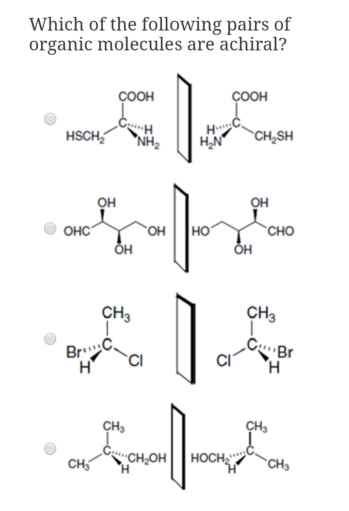 Which of the following pairs of
organic molecules are achiral?
ÇOOH
ÇOOH
H
H2N
HSCH,
*NH2
`CH¿SH
он
OH
OHC
но.
Но
CHO
ОН
ÕH
CH3
CH3
BrC,
CBr
CI
CH3
CH3
CH5
CH2OH
HOCH2"
CH3
H.
