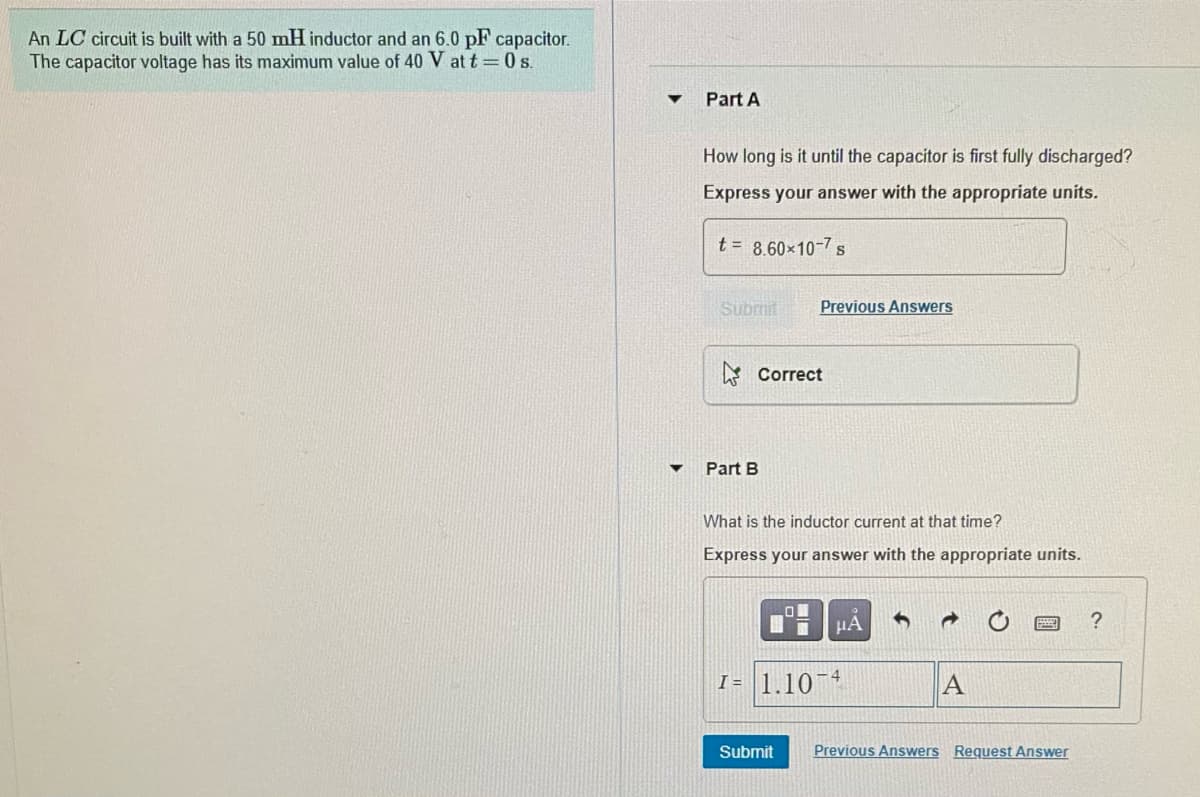 An LC circuit is built with a 50 mH inductor and an 6.0 pF capacitor.
The capacitor voltage has its maximum value of 40 V at t = 0 s.
Part A
How long is it until the capacitor is first fully discharged?
Express your answer with the appropriate units.
t = 8.60x10-7 s
Submit
Previous Answers
A Correct
Part B
What is the inductor current at that time?
Express your answer with the appropriate units.
HA
I = 1.10 4
Submit
Previous Answers Request Answer
