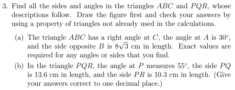 3. Find all the sides and angles in the triangles ABC and PQR, whose
descriptions follow. Draw the figure first and check your answers by
using a property of triangles not already used in the calculations.
(a) The triangle ABC has a right angle at C, the angle at A is 30°,
and the side opposite B is 8/3 cm in length. Exact values are
required for any angles or sides that you find.
(b) In the triangle PQR, the angle at P measures 55°, the side PQ
is 13.6 cm in length, and the side PR is 10.3 cm in length. (Give
your answers correct to one decimal place.)
