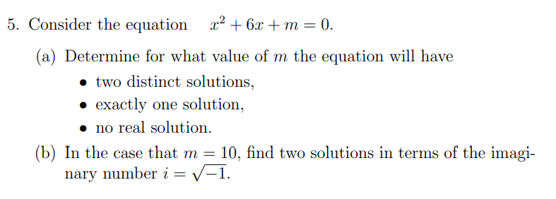 5. Consider the equation
x2 + 6x + m = 0.
(a) Determine for what value of m the equation will have
• two distinct solutions,
• exactly one solution,
• no real solution.
(b) In the case that m =
10, find two solutions in terms of the imagi-
nary number i = v-1.
