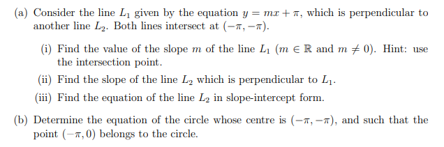 (a) Consider the line L1 given by the equation y = mx + 7, which is perpendicular to
another line L2. Both lines intersect at (-7, -n).
(i) Find the value of the slope m of the line L1 (m e R and m + 0). Hint: use
the intersection point.
(ii) Find the slope of the line L2 which is perpendicular to L1.
(iii) Find the equation of the line L2 in slope-intercept form.
(b) Determine the equation of the circle whose centre is (-n, –n), and such that the
point (-7,0) belongs to the circle.
