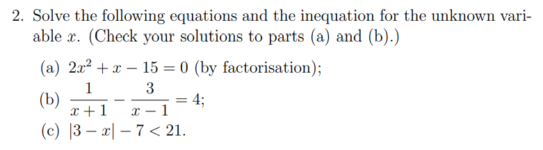 2. Solve the following equations and the inequation for the unknown vari-
able x. (Check your solutions to parts (a) and (b).)
(a) 2x2 + x – 15 = 0 (by factorisation);
1
(b)
x +1
3
4;
х — 1
-
(c) |3 – x| – 7 < 21.
