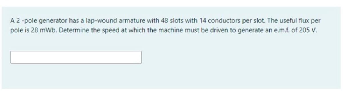 A 2 -pole generator has a lap-wound armature with 48 slots with 14 conductors per slot. The useful flux per
pole is 28 mWb. Determine the speed at which the machine must be driven to generate an e.m.f. of 205 V.
