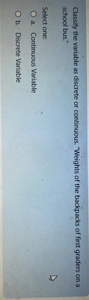 Classify the variable as discrete or continuous. "Weights of the backpacks of first graders on a
school bus."
▷
Select one:
O a. Continuous Variable
O b. Discrete Variable