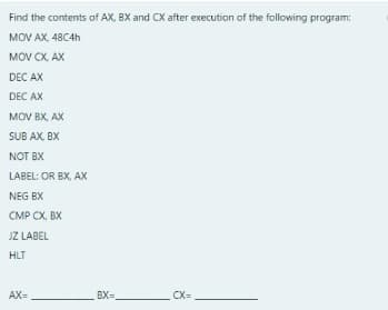 Find the contents of AX, BX and CX after execution of the following program:
MOV AX, 48C4H
MOV CX, AX
DEC AX
DEC AX
MOV BX, AX
SUB AX, BX
NOT BX
LABEL: OR BX, AX
NEG BX
CMP CX, BX
JZ LABEL
HLT
AX=
BX=
CX=
