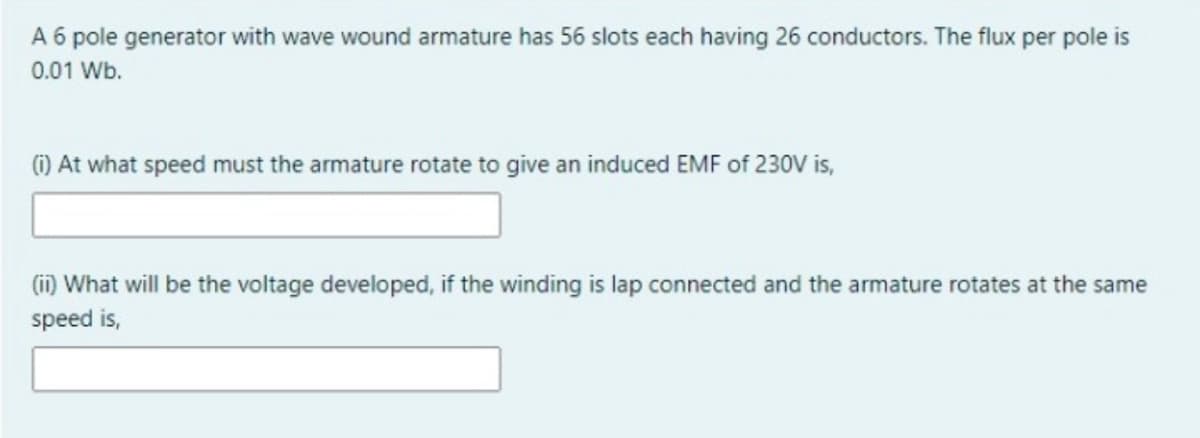 A 6 pole generator with wave wound armature has 56 slots each having 26 conductors. The flux per pole is
0.01 Wb.
(1) At what speed must the armature rotate to give an induced EMF of 230V is,
(ii) What will be the voltage developed, if the winding is lap connected and the armature rotates at the same
speed is,
