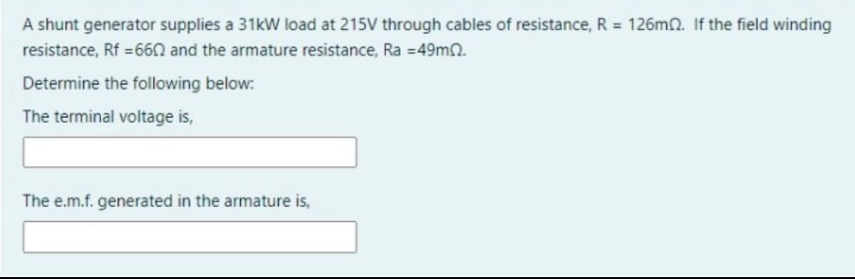 A shunt generator supplies a 31kW load at 215V through cables of resistance, R = 126mn. If the field winding
resistance, Rf =660 and the armature resistance, Ra =49mn.
Determine the following below:
The terminal voltage is,
The e.m.f. generated in the armature is,
