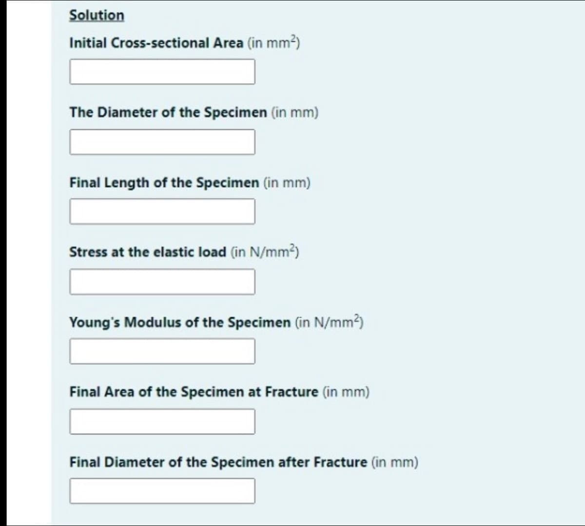 Solution
Initial Cross-sectional Area (in mm?)
The Diameter of the Specimen (in mm)
Final Length of the Specimen (in mm)
Stress at the elastic load (in N/mm?)
Young's Modulus of the Specimen (in N/mm?)
Final Area of the Specimen at Fracture (in mm)
Final Diameter of the Specimen after Fracture (in mm)
