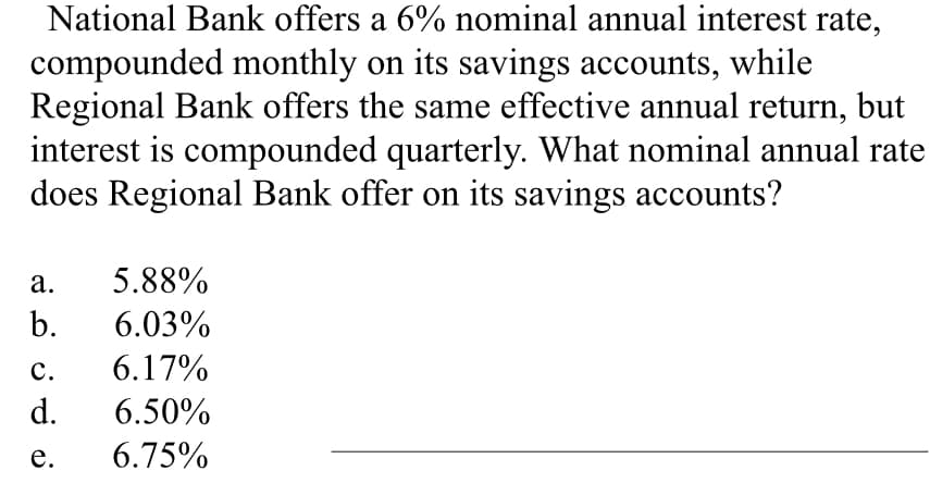 National Bank offers a 6% nominal annual interest rate,
compounded monthly on its savings accounts, while
Regional Bank offers the same effective annual return, but
interest is compounded quarterly. What nominal annual rate
does Regional Bank offer on its savings accounts?
a. 5.88%
b. 6.03%
C.
6.17%
d. 6.50%
e.
6.75%