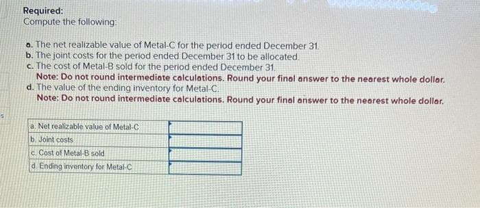 Required:
Compute the following:
a. The net realizable value of Metal-C for the period ended December 31.
b. The joint costs for the period ended December 31 to be allocated.
c. The cost of Metal-B sold for the period ended December 31.
Note: Do not round intermediate calculations. Round your final answer to the nearest whole dollar.
d. The value of the ending inventory for Metal-C.
Note: Do not round intermediate calculations. Round your final answer to the nearest whole dollar.
a Net realizable value of Metal-C
b. Joint costs
c. Cost of Metal-B sold
d Ending inventory for Metal-C