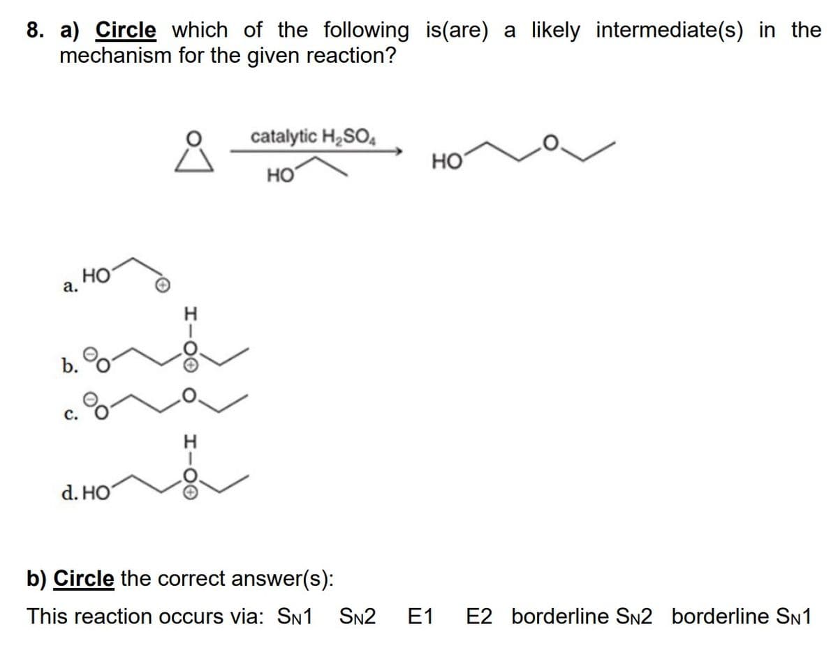 8. a) Circle which of the following is(are) a likely intermediate(s) in the
mechanism for the given reaction?
요
a.
b.
C.
HO
d. HO
H100 O
H-OO
catalytic H₂SO4
HO
HO
b) Circle the correct answer(s):
This reaction occurs via: SN1 SN2 E1 E2 borderline SN2 borderline SN1