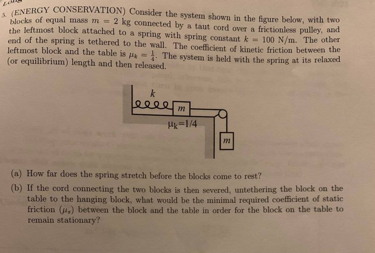 LO
5. (ENERGY CONSERVATION) Consider the system shown in the figure below, with two
blocks of equal mass m =
2 kg connected by a taut cord over a frictionless pulley, and
the leftmost block attached to a spring with spring constant k
end of the spring is tethered to the wall. The coefficient of kinetic friction between the
100 N/m. The other
leftmost block and the table is = 1. The system is held with the spring at its relaxed
(or equilibrium) length and then released.
k
felé
m
Mk=1/4
m
(a) How far does the spring stretch before the blocks come to rest?
(b) If the cord connecting the two blocks is then severed, untethering the block on the
table to the hanging block, what would be the minimal required coefficient of static
friction (s) between the block and the table in order for the block on the table to
remain stationary?