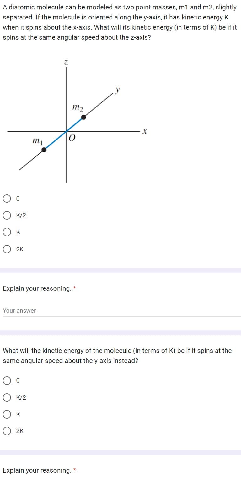 A diatomic molecule can be modeled as two point masses, m1 and m2, slightly
separated. If the molecule is oriented along the y-axis, it has kinetic energy K
when it spins about the x-axis. What will its kinetic energy (in terms of K) be if it
spins at the same angular speed about the z-axis?
0
K/2
О к
2K
Your answer
m₁
Explain your reasoning. *
0
K/2
Z
What will the kinetic energy of the molecule (in terms of K) be if it spins at the
same angular speed about the y-axis instead?
Ок
O2K
m2
Explain your reasoning. *