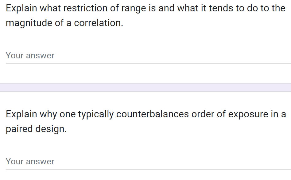 Explain what restriction of range is and what it tends to do to the
magnitude of a correlation.
Your answer
Explain why one typically counterbalances order of exposure in a
paired design.
Your answer