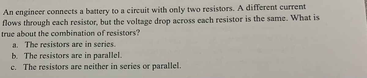 An engineer connects a battery to a circuit with only two resistors. A different current
flows through each resistor, but the voltage drop across each resistor is the same. What is
true about the combination of resistors?
a. The resistors are in series.
b. The resistors are in parallel.
c. The resistors are neither in series or parallel.