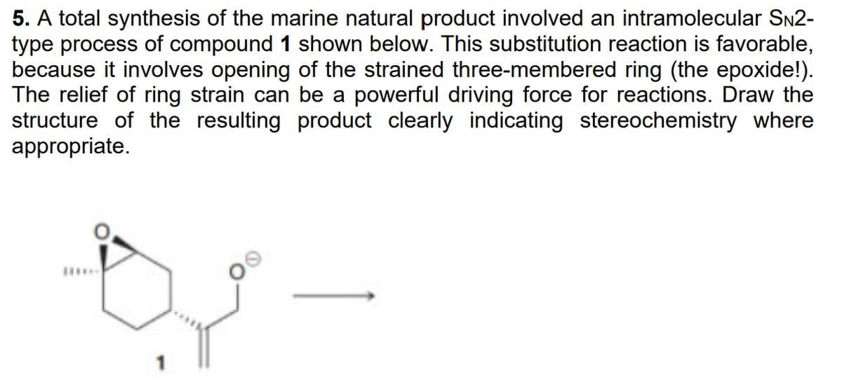 5. A total synthesis of the marine natural product involved an intramolecular SN2-
type process of compound 1 shown below. This substitution reaction is favorable,
because it involves opening of the strained three-membered ring (the epoxide!).
The relief of ring strain can be a powerful driving force for reactions. Draw the
structure of the resulting product clearly indicating stereochemistry where
appropriate.