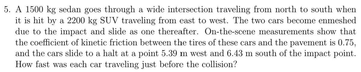 5. A 1500 kg sedan goes through a wide intersection traveling from north to south when
it is hit by a 2200 kg SUV traveling from east to west. The two cars become enmeshed
due to the impact and slide as one thereafter. On-the-scene measurements show that
the coefficient of kinetic friction between the tires of these cars and the pavement is 0.75,
and the cars slide to a halt at a point 5.39 m west and 6.43 m south of the impact point.
How fast was each car traveling just before the collision?