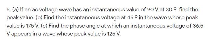 5. (a) If an ac voltage wave has an instantaneous value of 90 V at 30 °, find the
peak value. (b) Find the instantaneous voltage at 45 ° in the wave whose peak
value is 175 V. (c) Find the phase angle at which an instantaneous voltage of 36.5
V appears in a wave whose peak value is 125 V.
