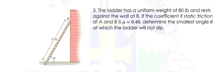 3. The ladder has a uniform weight of 80 lb and rests
against the wall at B. If the coefficient if static friction
at A and B is u = 0.40, determine the smallest angle 0
at which the ladder will not slip.
15 ft
