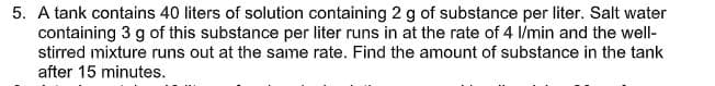 5. A tank contains 40 liters of solution containing 2 g of substance per liter. Salt water
containing 3 g of this substance per liter runs in at the rate of 4 l/min and the well-
stirred mixture runs out at the same rate. Find the amount of substance in the tank
after 15 minutes.
