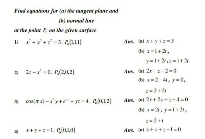 Find equations for (a) the tangent plane and
(b) normal line
at the point P, on the given surface
1) x* + y* +z° = 3, P,(1.1.1)
Ans. (a) x+y+z = 3
(b) x=1+ 2t,
y =1+ 21,z =1+ 21
2z-x = 0, P,(2,0,2)
Ans. (a) 2x-z-2=0
(b) x= 2-41, y = 0,
z= 2+2t
cos(7 x)- x'y+e" + yz 4, P(0,1,2)
Ans. (a) 2x+2 y+z-4 0
(b) x= 2t, y=1+ 2t,
z = 2+t
4)
x+ y+z =1, P,(0,1,0)
Ans. (a) x+ y+z-13D0
