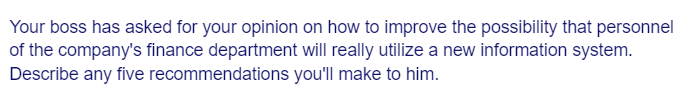 Your boss has asked for your opinion on how to improve the possibility that personnel
of the company's finance department will really utilize a new information system.
Describe any five
recommendations
you'll make to him.