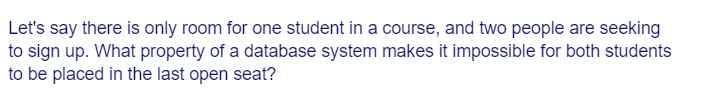 Let's say there is only room for one student in a course, and two people are seeking
to sign up. What property of a database system makes it impossible for both students
to be placed in the last open seat?