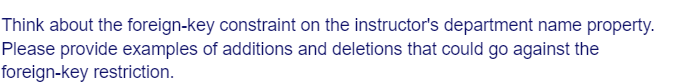 Think about the foreign-key constraint on the instructor's department name property.
Please provide examples of additions and deletions that could go against the
foreign-key restriction.